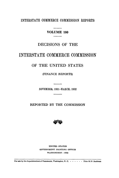 handle is hein.usfed/iccdec0180 and id is 1 raw text is: 




    INTERSTATE COMMERCE COMMISSION REPORTS


                   VOLUME 180


             DECISIONS OF THE


   INTERSTATE COMMERCE COMMISSION


          OF THE UNITED STATES

                (FINANCE REPORTS)



              NOVEMBER, 1931-MARCH, 1932



         REPORTED BY THE COMMISSION











                    UNITED STATES
              GOVERNMENT PRINTING OFFICE
                   WASHINGTON: 1932

For sale by the Superintendent of Documents, Washington, D.C - -..... Price $1.75 Buckram


