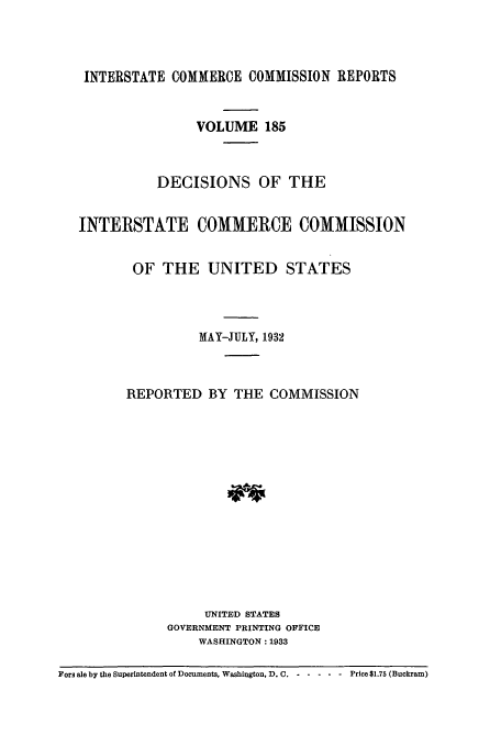 handle is hein.usfed/iccdec0185 and id is 1 raw text is: 



   INTERSTATE COMMERCE COMMISSION REPORTS


                  VOLUME 185



             DECISIONS OF THE


   INTERSTATE COMMERCE COMMISSION


          OF THE UNITED STATES




                   MAY-JULY, 1932



         REPORTED BY THE COMMISSION














                    UNITED STATES
               GOVERNMENT PRINTING OFFICE
                   WASHINGTON : 1933

Fors ale by the Superintendent of Documents, Washington, D. C.   .... ..Price $1.75 (Buckram)



