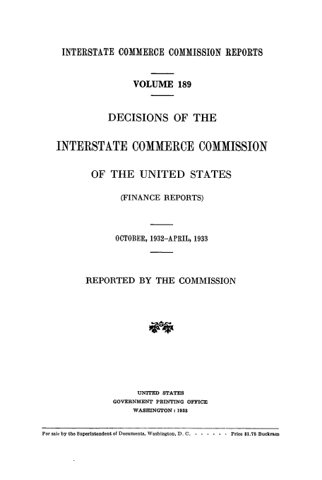 handle is hein.usfed/iccdec0189 and id is 1 raw text is: 




    INTERSTATE COMMERCE COMMISSION REPORTS


                   VOLUME 189


              DECISIONS OF THE


   INTERSTATE COMMERCE COMMISSION


          OF THE UNITED STATES

                 (FINANCE REPORTS)



               OCTOBER, 1932-APRIL, 1933




         REPORTED BY THE COMMISSION











                    UNITED STATES
               GOVERNMENT PRINTING OFFICE
                   WASHINGTON: 1938

For sale by the Superintendent of Documents, Washington, D. C. ... .. .... Price $1.75 Buckram


