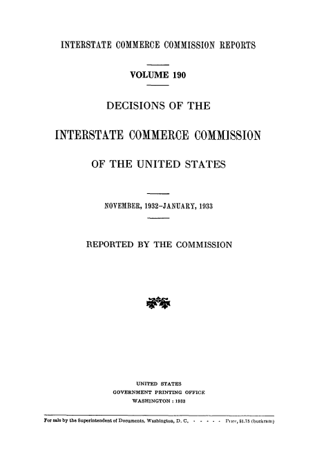 handle is hein.usfed/iccdec0190 and id is 1 raw text is: 



    INTERSTATE COMMERCE COMMISSION REPORTS


                   VOLUME 190


              DECISIONS OF THE


  INTERSTATE COMMERCE COMMISSION


          OF THE UNITED STATES



             NOVEMBER, 1932-JANUARY, 1933



         REPORTED BY THE COMMISSION















                    UNITED STATES
               GOVERNMENT PRINTING OFFICE
                   WASHINGTON: 1933

For sale by the Superintendent of Documents, Washington, D. C,  Pi-   Pi', $1.75 (buckranm)


