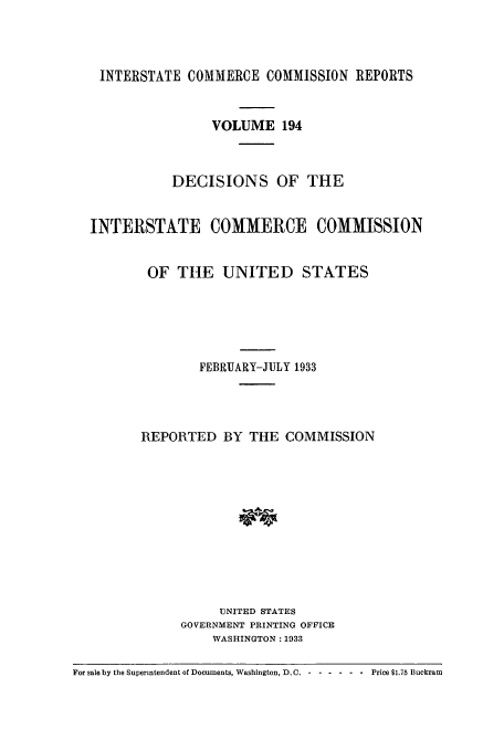 handle is hein.usfed/iccdec0194 and id is 1 raw text is: 



    INTERSTATE COMMERCE COMMISSION REPORTS


                   VOLUME 194



             DECISIONS OF THE


  INTERSTATE COMMERCE COMMISSION


          OF TIlE UNITED STATES





                 FEBRUARY-JULY 1933




         REPORTED BY THE COMMISSION











                    UNITED STATES
               GOVERNMENT PRINTING OFFICE
                   WASHINGTON: 1933

For sale by the Superintendent of Documents, Washington, D.C. - .....-Price $1.75 Buckram


