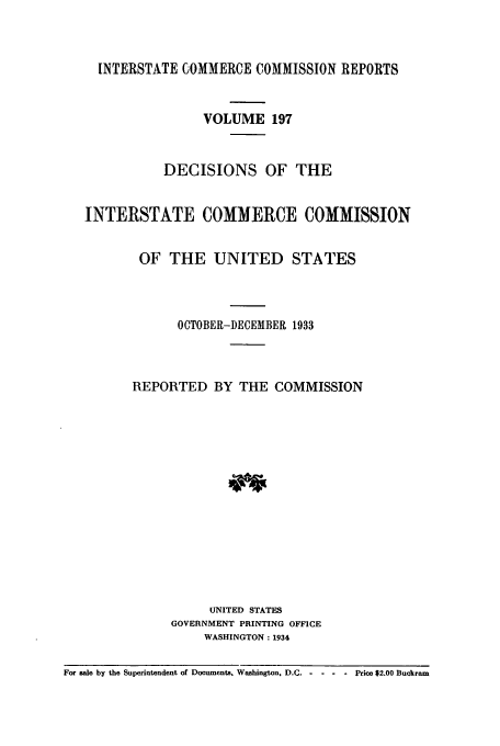 handle is hein.usfed/iccdec0197 and id is 1 raw text is: 



     INTERSTATE COMMERCE COMMISSION REPORTS


                   VOLUME 197


              DECISIONS OF THE


   INTERSTATE COMMERCE COMMISSION


          OF THE UNITED STATES



                OCTOBER-DECEMBER 1933



         REPORTED BY THE COMMISSION















                    UNITED STATES
               GOVERNMENT PRINTING OFFICE
                   WASHINGTON: 1934

For sale by the Superintendent of Documents. Washington, D.C.  Price $2.00 Buckram


