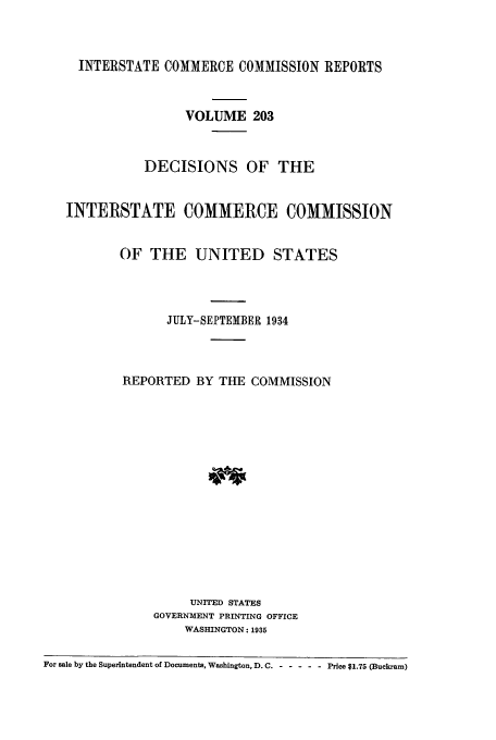 handle is hein.usfed/iccdec0203 and id is 1 raw text is: 



     INTERSTATE COMMERCE COMMISSION REPORTS


                    VOLUME 203


              DECISIONS OF THE


   INTERSTATE COMMERCE COMMISSION


           OF THE UNITED STATES




                 JULY-SEPTEMBER 1934



           REPORTED BY THE COMMISSION















                    UNITED STATES
               GOVERNMENT PRINTING OFFICE
                    WASHINGTON: 1935

For sale by the Superintendent of Documents, Washington, D. C. ------ Price $1.75 (Buckram)


