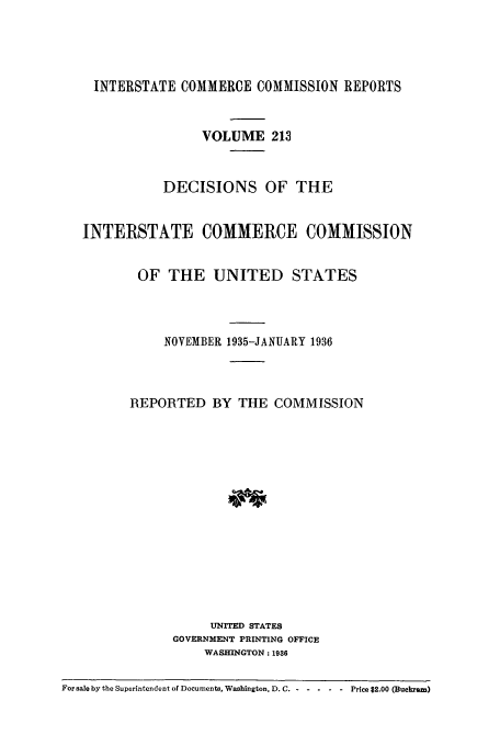 handle is hein.usfed/iccdec0213 and id is 1 raw text is: 




    INTERSTATE COMMERCE COMMISSION REPORTS


                   VOLUME 213


              DECISIONS OF THE


   INTERSTATE COMMERCE COMMISSION


          OF THE UNITED STATES



              NOVEMBER 1935-JANUARY 1936



         REPORTED BY THE COMMISSION















                    UNITED STATES
               GOVERNMENT PRINTING OFFICE
                   WASHINGTON: 1988

For sale by the Superintendent of Documents, Washington, D.C . - - ..   Price $2.00 (Buckram)


