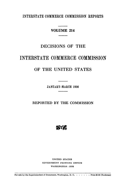 handle is hein.usfed/iccdec0214 and id is 1 raw text is: 


    INTERSTATE COMMERCE COMMISSION REPORTS



                   VOLUME 214



             DECISIONS OF THE


   INTERSTATE COMMERCE COMMISSION


          OF THE UNITED STATES



                 JANUARY-MARCH 1936



         REPORTED BY THE COMMISSION














                   UNITED STATES
              GOVERNMENT PRINTING OFFICE
                   WASHINGTON: 1936

For sale by the Superintendent of Documents, Washington, D. C. - - ----- Price $2.00 (Buckram)



