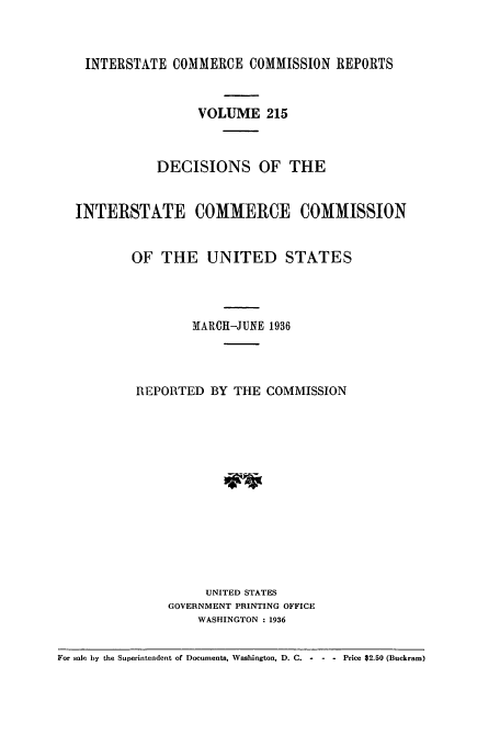 handle is hein.usfed/iccdec0215 and id is 1 raw text is: 



    INTERSTATE COMMERCE COMMISSION REPORTS


                   VOLUME 215



              DECISIONS OF THE


  INTERSTATE COMMERCE COMMISSION


          OF THE UNITED STATES




                  MARCH-JUNE 1936




           REPORTED BY THE COMMISSION













                    UNITED STATES
               GOVERNMENT PRINTING OFFICE
                   WASHINGTON - 1936


For sale by the Superintendent of Documents, Washington, D. C. -  -  -  Price $2.50 (Buckram)


