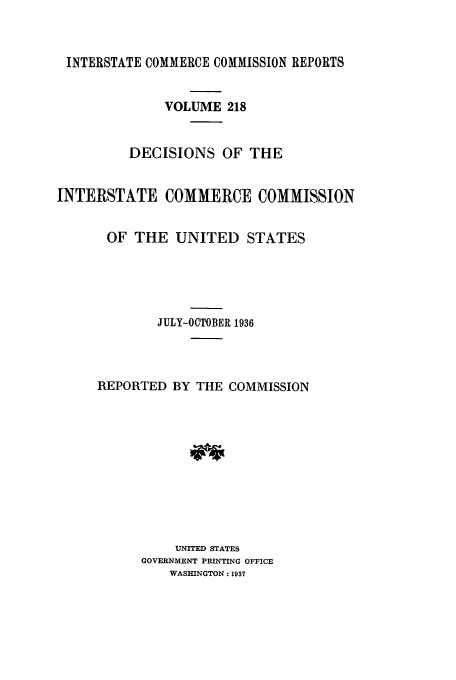 handle is hein.usfed/iccdec0218 and id is 1 raw text is: 



INTERSTATE COMMERCE COMMISSION REPORTS


              VOLUME 218


         DECISIONS OF THE


INTERSTATE COMMERCE COMMISSION


       OF THE UNITED STATES





             JULY-OCTOBER 1936




     REPORTED BY THE COMMISSION











               UNITED STATES
           GOVERNMENT PRINTING OFFICE
               WASHINGTON: 1937


