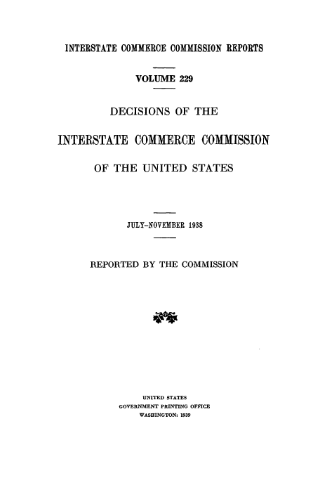 handle is hein.usfed/iccdec0229 and id is 1 raw text is: 



INTERSTATE COMMERCE COMMISSION REPORTS


               VOLUME 229


          DECISIONS OF THE


INTERSTATE COMMERCE COMMISSION


       OF THE UNITED STATES





             JULY-NOVEMBER 1938



      REPORTED BY THE COMMISSION













                UNITED STATES
           GOVERNMENT PRINTING OFFICE
               WASHINGTON: 1939


