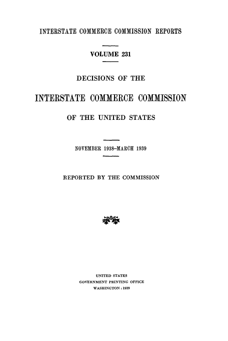 handle is hein.usfed/iccdec0231 and id is 1 raw text is: 



INTERSTATE COMMERCE COMMISSION REPORTS


               VOLUME 231



           DECISIONS OF THE


INTERSTATE COMMERCE COMMISSION


         OF THE UNITED STATES




           NOVEMBER 1938-MARCH 1939



        REPORTED BY THE COMMISSION














                 UNITED STATES
            GOVERNMENT PRINTING OFFICE
                WASHINGTON: 1939


