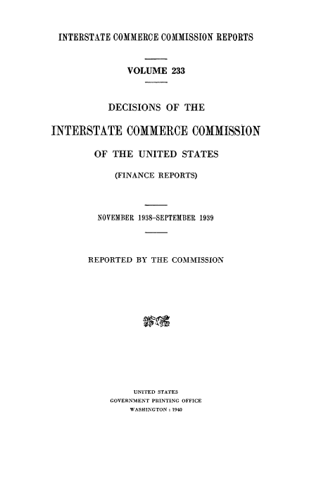 handle is hein.usfed/iccdec0233 and id is 1 raw text is: 


INTERSTATE COMMERCE COMMISSION REPORTS



               VOLUME 233



           DECISIONS OF THE


INTERSTATE COMMERCE COMMISSION

        OF THE UNITED STATES

            (FINANCE REPORTS)




         NOVEMBER 1938-SEPTEMBER 1939




       REPORTED BY THE COMMISSION














                UNITED STATES
           GOVERNMENT PRINTING OFFICE
               WASHINGTON; 1940


