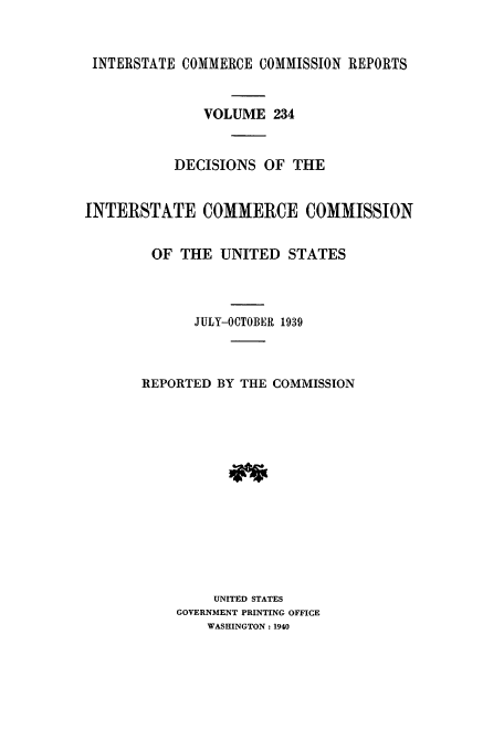handle is hein.usfed/iccdec0234 and id is 1 raw text is: 


INTERSTATE COMMERCE COMMISSION REPORTS


               VOLUME 234


           DECISIONS OF THE


INTERSTATE COMMERCE COMMISSION


        OF THE UNITED STATES




             JULY-OCTOBER 1939



       REPORTED BY THE COMMISSION














                UNITED STATES
           GOVERNMENT PRINTING OFFICE
               WASHINGTON: 1940



