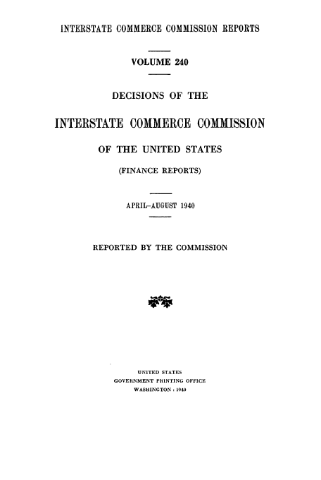 handle is hein.usfed/iccdec0240 and id is 1 raw text is: 

INTERSTATE COMMERCE COMMISSION REPORTS



               VOLUME 240



           DECISIONS OF THE


INTERSTATE COMMERCE COMMISSION


         OF THE UNITED STATES

             (FINANCE REPORTS)



             APRIL-AUGUST 1940




       REPORTED BY THE COMMISSION













                UNITED STATES
            GOVERNMENT PRINTING OFFICE
               WASHINGTON: 1940


