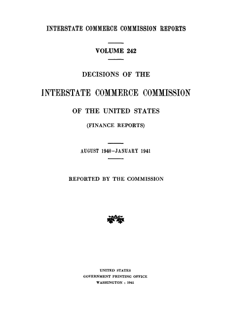 handle is hein.usfed/iccdec0242 and id is 1 raw text is: 


INTERSTATE COMMERCE COMMISSION REPORTS


               VOLUME 242



           DECISIONS OF THE


INTERSTATE COMMERCE COMMISSION


         OF THE UNITED STATES

             (FINANCE REPORTS)



           AUGUST 1940-JANUARY 1941



        REPORTED BY THE COMMISSION













                UNITED STATES
            GOVERNMENT PRINTING OFFICE
               WASHINGTON : 1941


