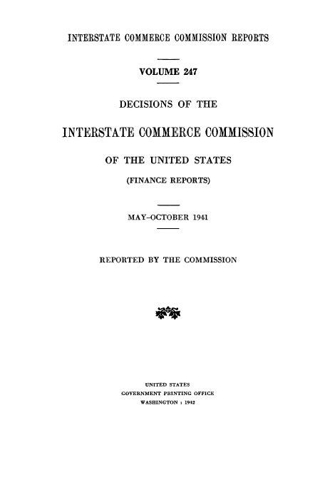 handle is hein.usfed/iccdec0247 and id is 1 raw text is: 


INTERSTATE COMMERCE COMMISSION REPORTS



              VOLUME 247


           DECISIONS OF THE


INTERSTATE COMMERCE COMMISSION


        OF THE UNITED STATES

            (FINANCE REPORTS)



            MAY-OCTOBER 1941




       REPORTED BY THE COMMISSION













                UNITED STATES
           GOVERNMENT PRINTING OFFICE
               WASHINGTON : 1942


