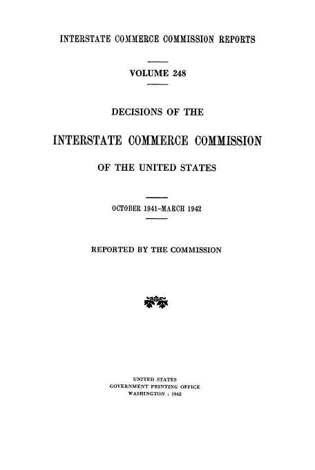 handle is hein.usfed/iccdec0248 and id is 1 raw text is: 


INTERSTATE COMMERCE COMMISSION REPORTS



               VOLUME 248



            DECISIONS OF THE


INTERSTATE COMMERCE COMMISSION


         OF THE UNITED STATES



            OCTOBER 1941-MARCH 1942




        REPORTED BY THE COMMISSION














                UNITED STATES
           GOVERNMENT PRINTING OFFICE
               WASHINGTON : 1942


