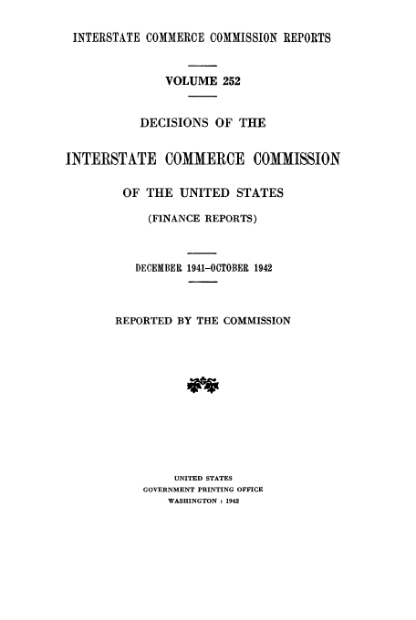 handle is hein.usfed/iccdec0252 and id is 1 raw text is: 

INTERSTATE COMMERCE COMMISSION REPORTS



               VOLUME 252


           DECISIONS OF THE


INTERSTATE COMMERCE COMMISSION


         OF THE UNITED STATES

            (FINANCE REPORTS)



          DECEMBER 1941-OCTOBER 1942



       REPORTED BY THE COMMISSION













                UNITED STATES
            GOVERNMENT PRINTING OFFICE
               WASHINGTON : 1942


