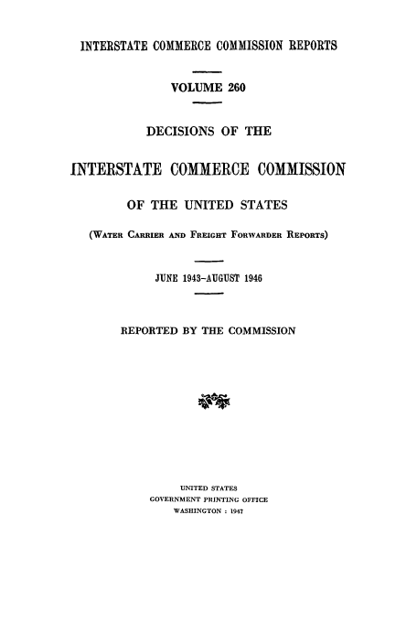 handle is hein.usfed/iccdec0260 and id is 1 raw text is: 


  INTERSTATE COMMERCE COMMISSION REPORTS


                VOLUME 260



            DECISIONS OF THE


INTERSTATE COMMERCE COMMISSION


         OF THE UNITED STATES

   (WATER CARRIER AND FREIGHT FORWARDER REPORTS)


             JUNE 1943-AUGUST 1946



        REPORTED BY THE COMMISSION












                 UNITED STATES
            GOVERNMENT PRINTING OFFICE
                WASHINGTON : 1947


