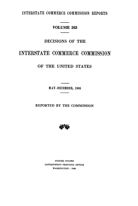 handle is hein.usfed/iccdec0263 and id is 1 raw text is: 

INTERSTATE COMMERCE COMMISSION REPORTS



               VOLUME 263


           DECISIONS OF THE


INTERSTATE COMMERCE COMMISSION


        OF THE UNITED STATES




             MAY-DECEMBER, 1945



       REPORTED BY THE COMMISSION













                UNITED STATES
            GOVERNMENT PRINTING OFFICE
               WASHINGTON : 1946


