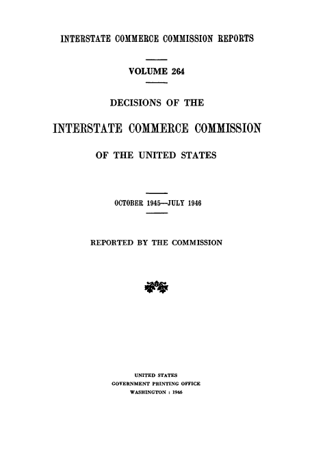 handle is hein.usfed/iccdec0264 and id is 1 raw text is: 


  INTERSTATE COMMERCE COMMISSION REPORTS


               VOLUME 264


           DECISIONS OF THE


INTERSTATE COMMERCE COMMISSION


         OF THE UNITED STATES




            OCTOBER 1945-JULY 1946



        REPORTED BY THE COMMISSION














                UNITED STATES
            GOVERNMENT PRINTING OFFICE
               WASHINGTON : 1946


