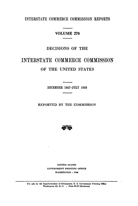 handle is hein.usfed/iccdec0270 and id is 1 raw text is: 



  INTERSTATE COMMERCE COMMISSION REPORTS



                  VOLUME 270



              DECISIONS OF THE


INTERSTATE COMMERCE COMMISSION

          OF THE UNITED STATES




              DECEMBER 1947-JULY 1948



         REPORTED BY THE COMMISSION















                   UNITED STATES
              GOVERNMENT PRINTING OFFICE
                  WASHINGTON : 1948


   For sale by the Superintendent of Documents. U. S. Government Printing Office
            Washington 25. D. C. . Price 53.00 (Buckram)



