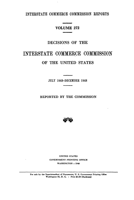 handle is hein.usfed/iccdec0272 and id is 1 raw text is: 


INTERSTATE COMMERCE COMMISSION REPORTS



                  VOLUME 272



             DECISIONS OF THE


INTERSTATE COMMERCE COMMISSION

          OF THE UNITED STATES




              JULY 1948-DECEMBER 1948



         REPORTED BY THE COMMISSION
















                    UNITED STATES
              GOVERNMENT PRINTING OFFICE
                   WASHINGTON t 1948


    For sale by the Superintendent of Documents, U. S. Government Printing Office
            Washington 25, D. C. - Price $3.00 (Buckram)


