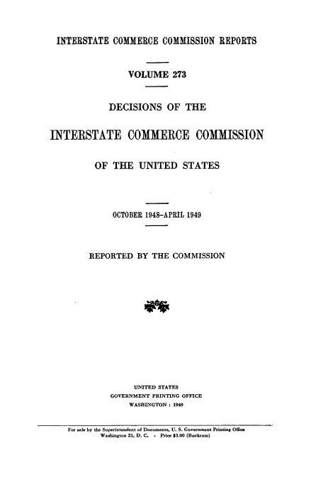 handle is hein.usfed/iccdec0273 and id is 1 raw text is: 



INTERSTATE COMMERCE COMMISSION REPORTS



                  VOLUME 273



             DECISIONS OF THE


INTERSTATE COMMERCE COMMISSION


          OF THE UNITED STATES





              OCTOBER 1948-APRIL 1949




         REPORTED BY THE COMMISSION














                   UNITED STATES
              GOVERNMENT PRINTING OFFICE
                  WASHINGTON : 1949


    For sale by the Superintendent of Documents, U. S. Government Printing Office
           Washington 25, D. C. - Price $3.00 (Buckram)


