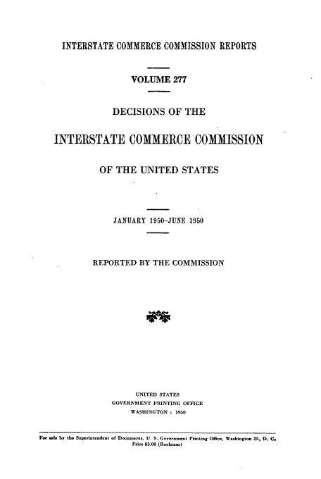 handle is hein.usfed/iccdec0277 and id is 1 raw text is: 



     INTERSTATE COMMERCE COMMISSION REPORTS



                     VOLUME 277



                 DECISIONS OF THE


   INTERSTATE COMMERCE COMMISSION


              OF THE UNITED STATES





                 JANUARY 1950-JUNE 1950




            REPORTED BY THE COMMISSION















                      UNITED STATES
                 GOVERNMENT PRINTING OFFICE
                     WASHINGTON : 1950


For sale by the Superintendent of Documents. U. S. Government Printing Office, Washington 25, D. Cs
                     Price $3.00 (Buckram)


