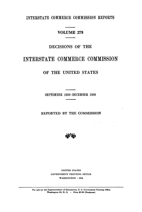 handle is hein.usfed/iccdec0279 and id is 1 raw text is: 



  INTERSTATE COMMERCE COMMISSION REPORTS



                  VOLUME 279



             DECISIONS OF THE


INTERSTATE COMMERCE COMMISSION


          OF THE UNITED STATES





          SEPTEMBER 1950-DECEMBER 1950




          REPORTED BY THE COMMISSION














                    UNITED STATES
              GOVERNMENT PRINTING OFFICE
                   WASHINGTON : 1951


     For sale by the Superintendent of Documents, U. S. Government Printing Office
            Washington 25, D. Q.  Price $3.00 (Buckram)


