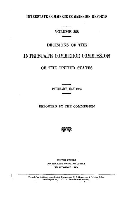 handle is hein.usfed/iccdec0288 and id is 1 raw text is: 



  INTERSTATE COMMERCE COMMISSION REPORTS



                 VOLUME 288



             DECISIONS OF THE


INTERSTATE COMMERCE COMMISSION


          OF THE UNITED STATES





                FEBRUARY-MAY 1953




        REPORTED BY THE COMMISSION














                  UNITED STATES
             GOVERNMENT PRINTING OFFICE
                 WASHINGTON : 1954


   For sale.by the'Superintendent of Documents, U. S. Government Printing Office
           Washington 25, D. C. - Price $4.00 (Buckram)


