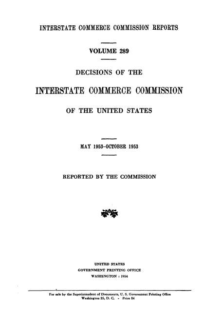 handle is hein.usfed/iccdec0289 and id is 1 raw text is: 



INTERSTATE COMMERCE COMMISSION REPORTS



                  VOLUME 289


             DECISIONS OF THE


INTERSTATE COMMERCE COMMISSION


          OF THE UNITED STATES





               MAY 1953-OCTOBER 1953




         REPORTED BY THE COMMISSION














                   UNITED STATES
              GOVERNMENT PRINTING OFFICE
                  WASHINGTON : 1954


     For sale by the Superintendent of Documents. U. S. Government Printing Office
               Washington 25, D. C. - Price $4


