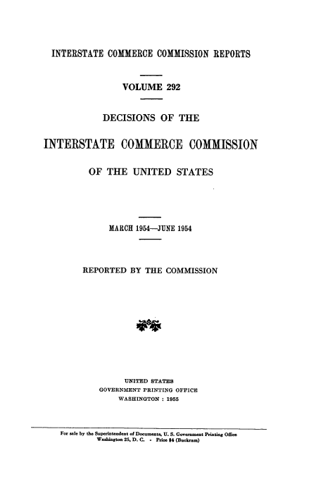 handle is hein.usfed/iccdec0292 and id is 1 raw text is: 




  INTERSTATE COMMERCE COMMISSION REPORTS



                  VOLUME 292


             DECISIONS OF THE


INTERSTATE COMMERCE COMMISSION


          OF THE UNITED STATES





               MARCH 1954-JUNE 1954




         REPORTED BY THE COMMISSION












                  UNITED STATES
            GOVERNMENT PRINTING OFFICE
                 WASHINGTON : 1955



    For sale by the Superintendent of Documents, U. S. Government Printing Omce
            Washington 25. D. C. - Price $4 (Buckram)


