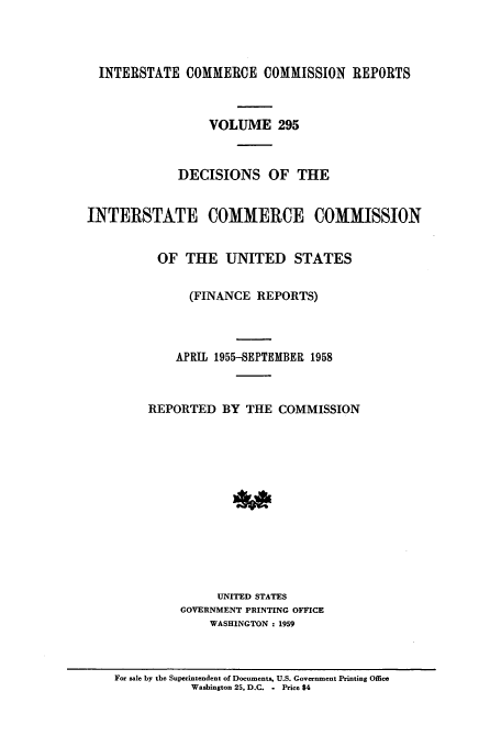 handle is hein.usfed/iccdec0295 and id is 1 raw text is: 



  INTERSTATE COMMERCE COMMISSION REPORTS



                  VOLUME 295



             DECISIONS OF THE


INTERSTATE COMMERCE COMMISSION


          OF THE UNITED STATES


               (FINANCE REPORTS)



             APRIL 1955-SEPTEMBER 1958



         REPORTED BY THE COMMISSION













                   UNITED STATES
             GOVERNMENT PRINTING OFFICE
                  WASHINGTON : 1959


For sale by the Superintendent of Documents, U.S. Government Printing Office
           Washington 25, D.C. - Price $4


