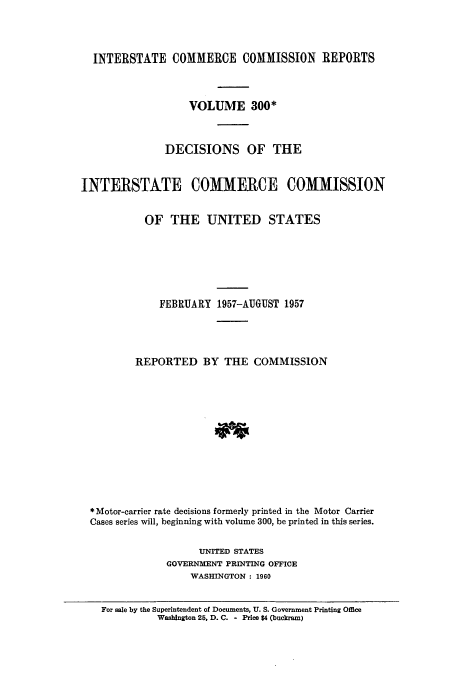 handle is hein.usfed/iccdec0300 and id is 1 raw text is: 



  INTERSTATE COMMERCE COMMISSION REPORTS



                   VOLUME 300*


               DECISIONS OF THE


INTERSTATE COMMERCE COMMISSION


           OF THE UNITED STATES






              FEBRUARY 1957-AUGUST 1957




          REPORTED BY THE COMMISSION











  * Motor-carrier rate decisions formerly printed in the Motor Carrier
  Cases series will, beginning with volume 300, be printed in this series.

                     UNITED STATES
               GOVERNMENT PRINTING OFFICE
                   WASHINGTON : 1960


    For sale by the Superintendent of Documents, U. S. Government Printing Office
             Washington 25, D. C. - Price $4 (buckram)


