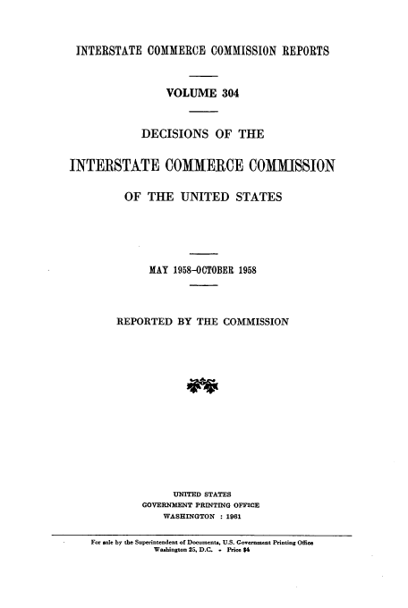 handle is hein.usfed/iccdec0304 and id is 1 raw text is: 



INTERSTATE COMMERCE COMMISSION REPORTS



                 VOLUME 304



             DECISIONS OF THE


INTERSTATE COMMERCE COMMISSION


          OF THE UNITED STATES






              MAY 1958-OCTOBER 1958




        REPORTED BY THE COMMISSION















                  UNITED STATES
             GOVERNMENT PRINTING OFFICE
                 WASHINGTON : 1961

    For sale by the Superintendent of Documents, U.S. Government Printing Office
               Washington 25, D.C. . Price $4


