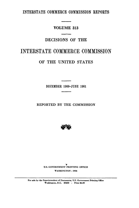 handle is hein.usfed/iccdec0313 and id is 1 raw text is: 

INTERSTATE COMMERCE COMMISSION REPORTS


                 VOLUME 313


             DECISIONS OF THE


INTERSTATE COMMERCE COMMISSION

          OF THE UNITED STATES





             DECEMBER 1960-JUNE 1961




         REPORTED BY THE COMMISSION















            U.S. GOVERNMENT PRINTING OFFICE
                  WASHINGTON: 1964

    For sale by the Superintendent of Documents, U.S. Government Printing Office
             Washington, D.C. 20402  - Price $4.00


