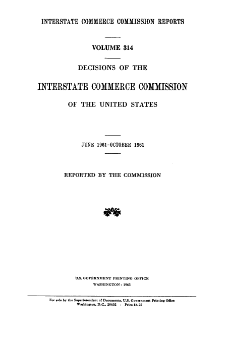 handle is hein.usfed/iccdec0314 and id is 1 raw text is: 

INTERSTATE COMMERCE COMMISSION REPORTS



                 VOLUME 314


             DECISIONS OF THE


INTERSTATE COMMERCE COMMISSION

          OF THE UNITED STATES





              JUNE 1961-OCTOBER 1961




        REPORTED BY THE COMMISSION















            U.S. GOVERNMENT PRINTING OFFICE
                  WASHINGTON: 1965

    For sale by the Superintendent of Documents, U.S. Government Printing Office
            Washington, D.C., 20402  -  Price $4.75


