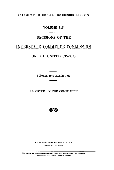 handle is hein.usfed/iccdec0315 and id is 1 raw text is: 



INTERSTATE COMMERCE COMMISSION REPORTS



                 VOLUME 315


             DECISIONS OF THE


INTERSTATE COMMERCE COMMISSION


          OF THE UNITED STATES





              OCTOBER 1961-MARCH 1962




         REPORTED BY THE COMMISSION















            U.S. GOVERNMENT PRINTING OFFICE
                  WASHINGTON: 1965

    For sale by the Superintendent of Documents, U.S. Government Printing Office
             Washington, D.C., 20402 - Price $4.25 cents


