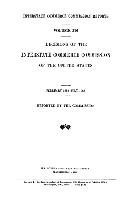 handle is hein.usfed/iccdec0316 and id is 1 raw text is: 


INTERSTATE COMMERCE COMMISSION REPORTS



                 VOLUME 316



             DECISIONS OF THE


INTERSTATE COMMERCE COMMISSION


         OF THE UNITED STATES






             FEBRUARY 1962-JULY 1962



        REPORTED BY THE COMMISSION
















          U.S. GOVERNMENT PRINTING OFFICE
                 WASHINGTON : 1965

 For sale by the Superintendent of Documents, U.S. Government Printing Office
            Washington, D.C., 20402  -  Price $4.25


