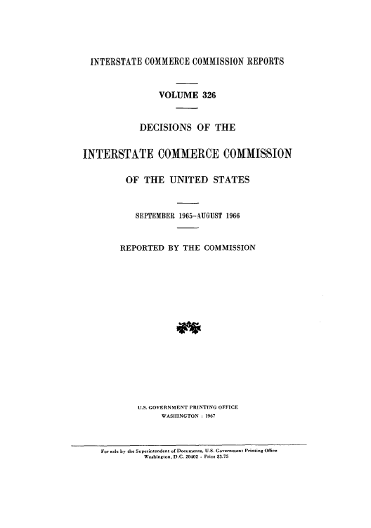handle is hein.usfed/iccdec0326 and id is 1 raw text is: 





  INTERSTATE COMMERCE COMMISSION REPORTS



                 VOLUME 326



             DECISIONS OF THE


INTERSTATE COMMERCE COMMISSION


          OF THE UNITED STATES



            SEPTEMBER 1965-.AUGUST 1966



        REPORTED BY THE COMMISSION


















             U.S. GOVERNMENT PRINTING OFFICE
                  WASHINGTON : 1967



    For sale by the Superintendent of Documents, U.S. Government Printing Office
              Washington, D.C. 20402 - Price 13.75


