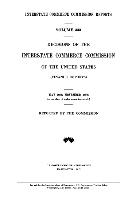 handle is hein.usfed/iccdec0333 and id is 1 raw text is: 


  INTERSTATE COMMERCE COMMISSION REPORTS



                  VOLUME 333



              DECISIONS OF THE


INTERSTATE COMMERCE COMMISSION


           OF THE UNITED STATES

               (FINANCE REPORTS)




               MAY 1968-NOVEMBER 1968
               (a number of older cases included.)



         REPORTED BY THE COMMISSION













             U.S. GOVERNMENT PRINTING OFFICE
                   WASHINGTON : 1971


For sale by the Superintendent of Documents. U.S. Government Printing Office
         Washington. D.C. 20402 - Price $5.25 cents


