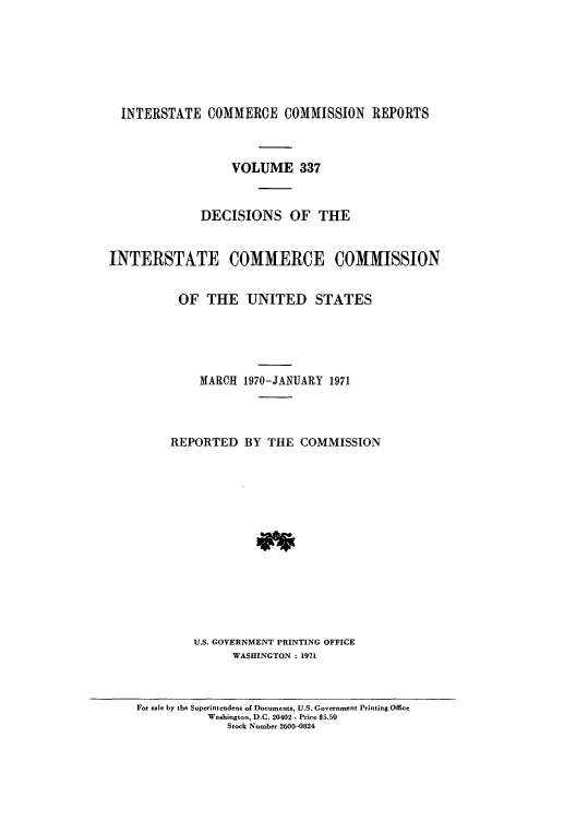 handle is hein.usfed/iccdec0337 and id is 1 raw text is: 







  INTERSTATE COMMERCE COMMISSION REPORTS



                  VOLUME 337


              DECISIONS OF THE


INTERSTATE COMMERCE COMMISSION


          OF THE UNITED STATES





              MARCH 1970-JANUARY 1971




         REPORTED BY THE COMMISSION














             U.S. GOVERNMENT PRINTING OFFICE
                  WASHINGTON : 1971


For sale by the Superintendent of Documents, U.S. Government Printing Office
           Washington, D.C. 20402 - Price $5.50
              Stock Number 2600-0824



