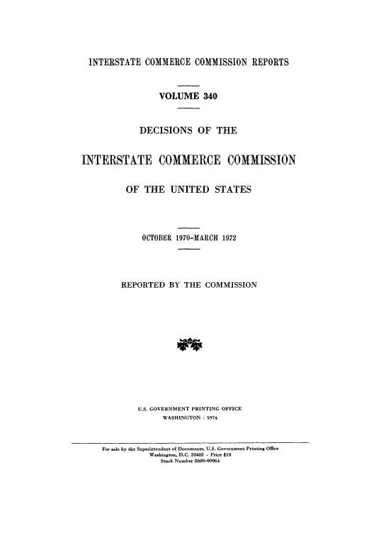 handle is hein.usfed/iccdec0340 and id is 1 raw text is: 





INTERSTATE COMMERCE COMMISSION REPORTS


    VOLUME 340



DECISIONS OF THE


INTERSTATE


COMMERCE COMMISSION


OF THE UNITED STATES




     OCTOBER 1970-MARCH 1972




REPORTED BY THE COMMISSION













    U.S. GOVERNMENT PRINTING OFFICE
          WASHINGTON : 1974


For sale by the Superintendent of Documents, U.S. Government Printing Office
           Washington, D.C. 20402 - Price $10
              Stock Number 2600-00964


