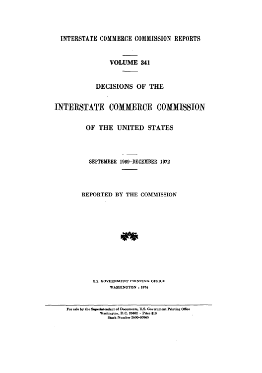 handle is hein.usfed/iccdec0341 and id is 1 raw text is: 




  INTERSTATE COMMERCE COMMISSION REPORTS



                  VOLUME 341



              DECISIONS OF THE


INTERSTATE COMMERCE COMMISSION


          OF THE UNITED STATES




            SEPTEMBER 1969-DECEMBER 1972




         REPORTED BY THE COMMISSION













             U.S. GOVERNMENT PRINTING OFFICE
                  WASHINGTON : 1974


For sale by the Superintendent of Documents, U.S. Government Printing Office
           Washington, D.C. 20402 - Price $10
              Stock Number 2600-00965


