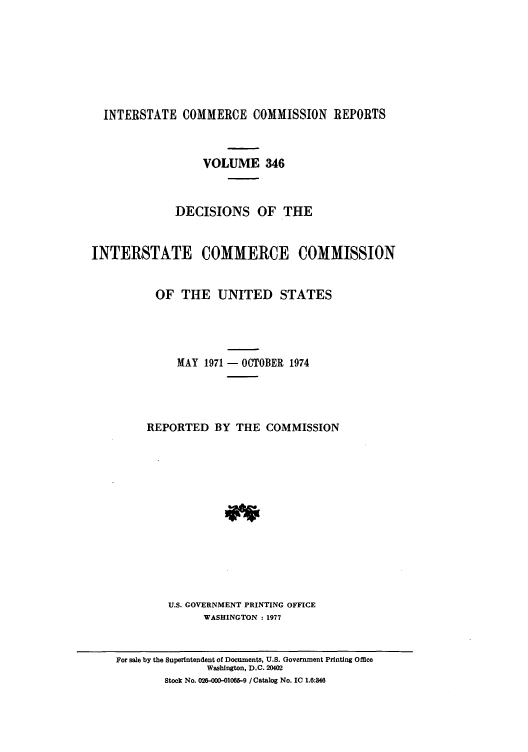 handle is hein.usfed/iccdec0346 and id is 1 raw text is: 








INTERSTATE COMMERCE COMMISSION REPORTS


                  VOLUME 346



              DECISIONS OF THE


INTERSTATE COMMERCE COMMISSION


          OF THE UNITED STATES




              MAY 1971 - OCTOBER 1974




         REPORTED BY THE COMMISSION














             U.S. GOVERNMENT PRINTING OFFICE
                  WASHINGTON : 1977


    For sale by the Superintendent of Documents, U.S. Government Printing Office
                   Washington, D.C. 20402
            Stock No. 026-000-01065-9 / Catalog No. IC 1.6:846


