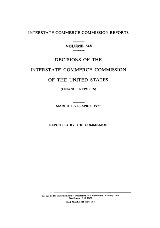 handle is hein.usfed/iccdec0348 and id is 1 raw text is: 







INTERSTATE COMMERCE COMMISSION REPORTS


                 VOLUME 348



            DECISIONS OF THE


 INTERSTATE COMMERCE COMMISSION


         OF THE UNITED STATES

               (FINANCE REPORTS)




             MARCH 1975-APRIL 1977




          REPORTED BY THE COMMISSION


For sale by the Superintendent of Documents, U.S. Government Printing Office
             Washington, D.C. 20402
           Stock Number 026-000-01159-1


