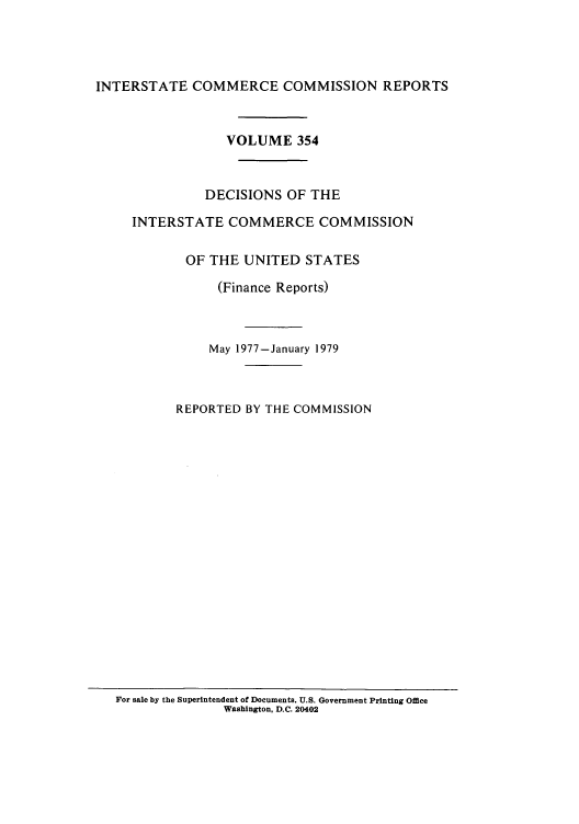 handle is hein.usfed/iccdec0354 and id is 1 raw text is: 




INTERSTATE COMMERCE COMMISSION REPORTS



                  VOLUME 354



               DECISIONS OF THE

     INTERSTATE COMMERCE COMMISSION


            OF THE UNITED STATES

                (Finance Reports)



                May 1977-January 1979



           REPORTED BY THE COMMISSION


For sale by the Superintendent of Documents, U.S. Government Printing Office
               Washington, D.C. 20402


