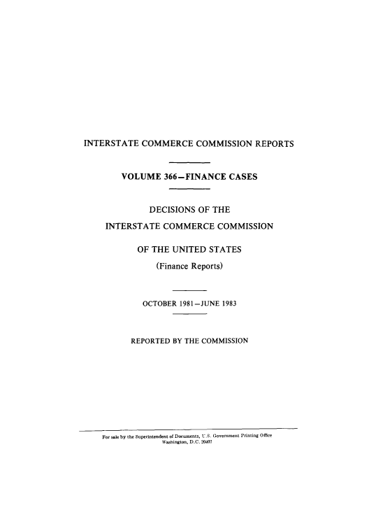 handle is hein.usfed/iccdec0366 and id is 1 raw text is: 
















INTERSTATE COMMERCE COMMISSION REPORTS



        VOLUME 366-FINANCE CASES



               DECISIONS OF THE

     INTERSTATE COMMERCE COMMISSION


            OF THE UNITED STATES

                (Finance Reports)



             OCTOBER 1981-JUNE 1983



           REPORTED BY THE COMMISSION


For sale by the Superintendent of Documents, U.S. Government Printing Office
             Washington, D.C. 20402


