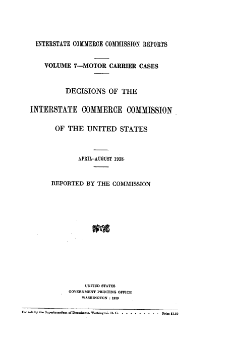 handle is hein.usfed/iccmc0007 and id is 1 raw text is: INTERSTATE COMMERCE COMMISSION REPORTS
VOLUME 7-MOTOR CARRIER CASES
DECISIONS OF THE
INTERSTATE COMMERCE COMMISSION
OF THE UNITED STATES
APRIL-AUGUST 1938
REPORTED BY THE COMMISSION
UNITED STATES
GOVERNMENT PRINTING OFFICE
WASHINGTON : 1939
For eale by the Superintendent of Documents, Washington. D. C ....... ...........Price $1.50



