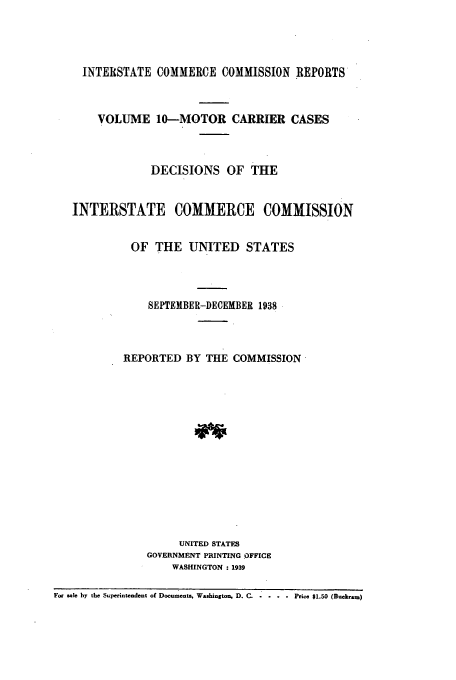 handle is hein.usfed/iccmc0010 and id is 1 raw text is: INTERSTATE COMMERCE COMMISSION REPORTS
VOLUME 10-MOTOR CARRIER CASES
DECISIONS OF THE
INTERSTATE COMMERCE COMMISSION
OF THE UNITED STATES
SEPTEMBER-DECEMBER 1938
REPORTED BY THE COMMISSION
UNITED STATES
GOVERNMENT PRINTING OFFICE
WASHINGTON : 1939
For sale by the Superintendent of Documents, Washington, D. C. .... Price $1.50 (Duehram)


