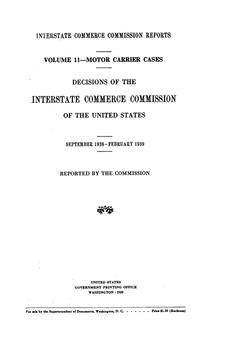 handle is hein.usfed/iccmc0011 and id is 1 raw text is: INTERSTATE COMMERCE COMMISSION REPORTS
VOLUME 11-MOTOR CARRIER CASES
DECISIONS OF THE
,INTERSTATE COMMERCE COMMISSION
OF THE UNITED STATES
SEPTEMBER 1938-FEBRUARY 1939
REPORTED BY THE COMMISSION
UNITED STATES
GOVERNMENT PRINTING OFFICE
WASHINGTON: 1939
For sale by the Superintendent of Documents. Washiogton, D. C. .......... Price $1.50 (Buckram)


